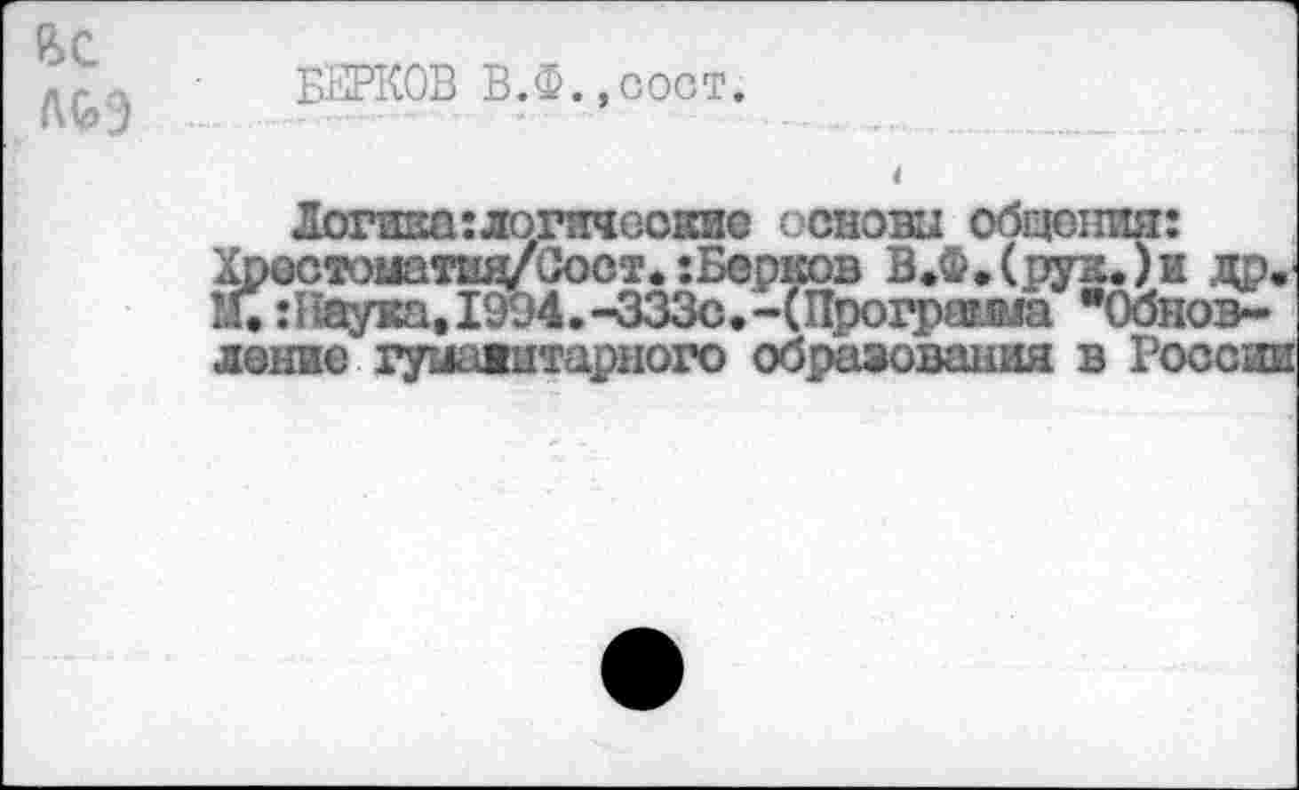 ﻿БЕРКОВ В.Ф.,сост.
Логика:логические основы общения: Хрестоматшу Сост, :Берков В,Ф,(рук,)и др, !Г. :Наука.1914.-ЗЗЗс.-(11рогра?.<ма "Обновление гуманитарного образования в России